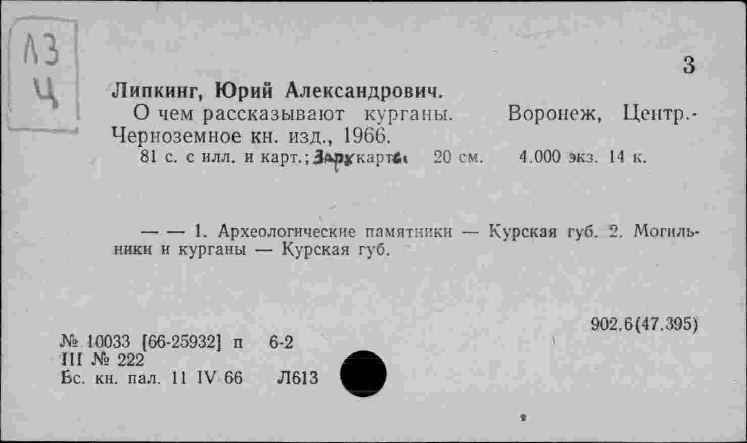 ﻿Липкинг, Юрий Александрович.
О чем рассказывают курганы. Воронеж, Центр.-Черноземное кн. изд., 1966.
81 с. с илл. и карт. ; Здрукартв* 20 см. 4.000 экз. 14 к.
— — 1. Археологические памятники — Курская губ. 2. Могильники и курганы — Курская губ.
№ 10033 [66-25932] п
III № 222
Бс. кн. пал. 11 IV 66
6-2
Л613
902.6(47.395)